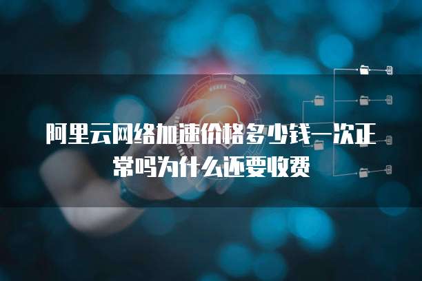 阿里云网络加速价格多少钱一次正常吗为什么还要收费