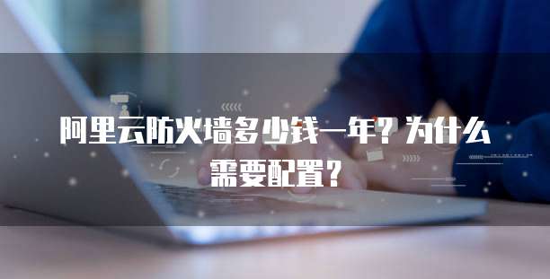 阿里云防火墙多少钱一年？为什么需要配置？