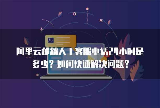 阿里云邮箱人工客服电话24小时是多少?如何快速解决问题?