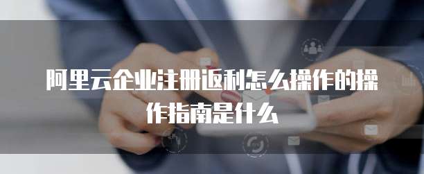 阿里云企业注册返利怎么操作的操作指南是什么