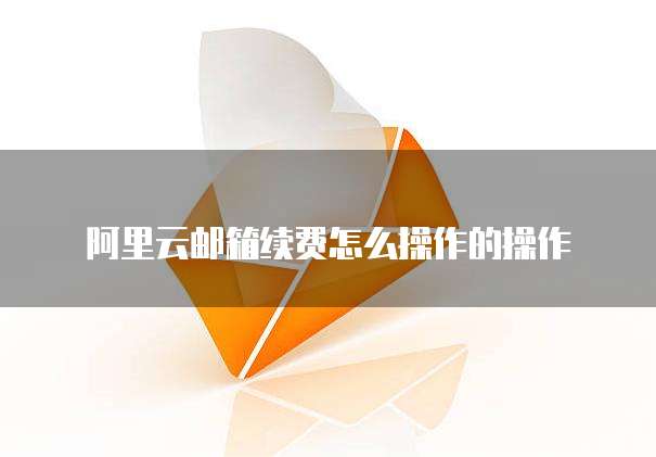 阿里云邮箱续费怎么操作的操作