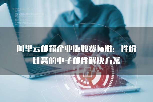 阿里云邮箱企业版收费标准:性价比高的电子邮件解决方案