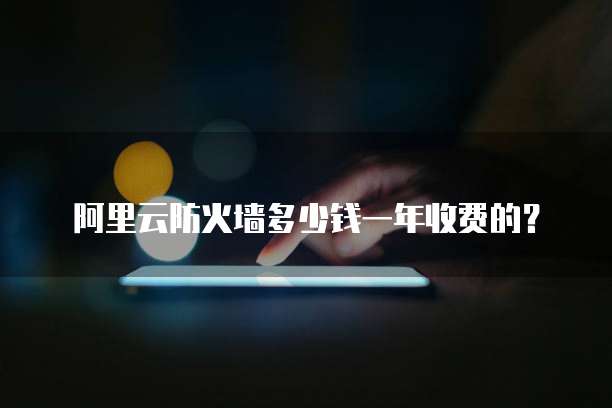 阿里云防火墙多少钱一年收费的?