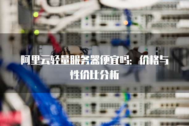 阿里云轻量服务器便宜吗:价格与性价比分析