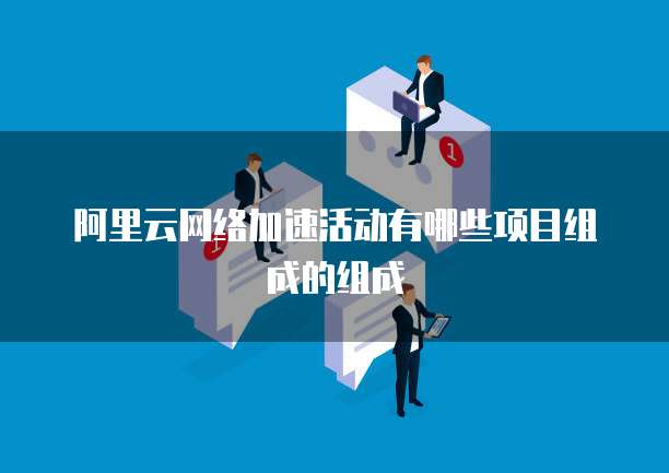 阿里云网络加速活动有哪些项目组成的组成