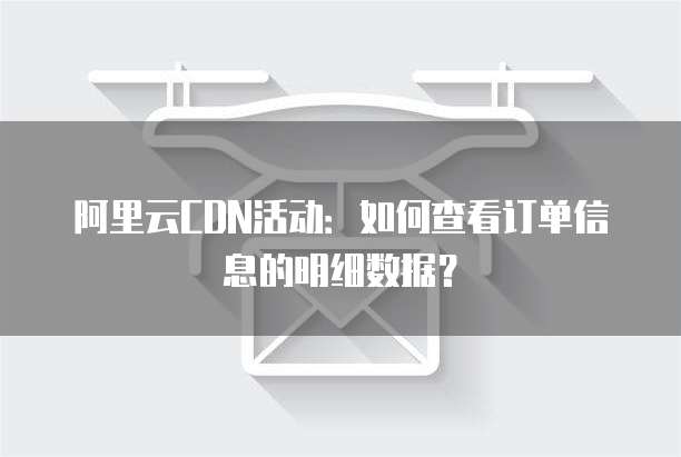 阿里云CDN活动:如何查看订单信息的明细数据?