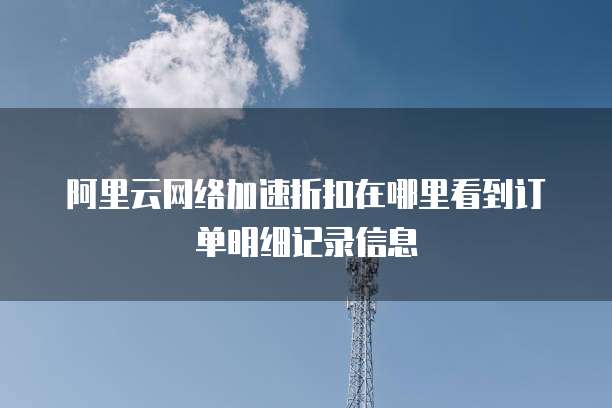 阿里云网络加速折扣在哪里看到订单明细记录信息