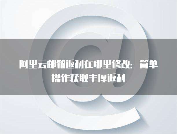 阿里云邮箱返利在哪里修改:简单操作获取丰厚返利