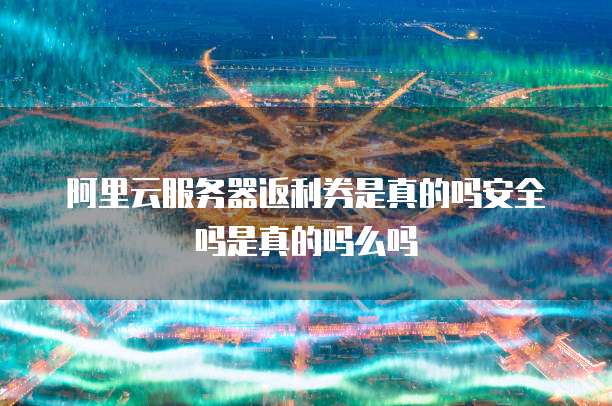 阿里云服务器返利券是真的吗安全吗是真的吗么吗