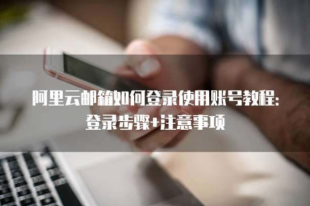 阿里云邮箱如何登录使用账号教程:登录步骤+注意事项