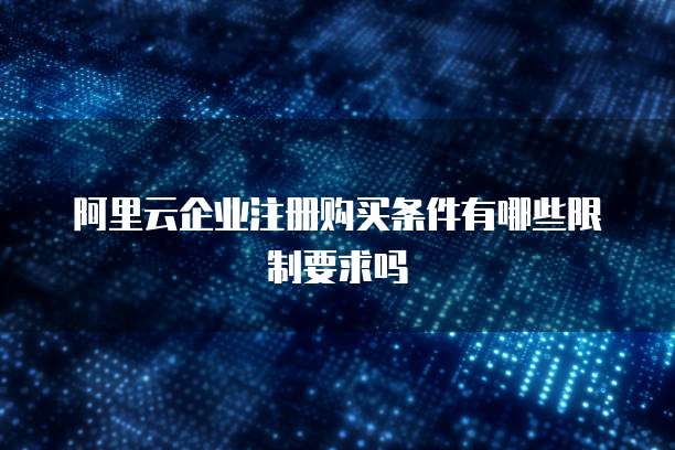 阿里云企业注册购买条件有哪些限制要求吗