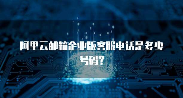 阿里云邮箱企业版客服电话是多少号码?