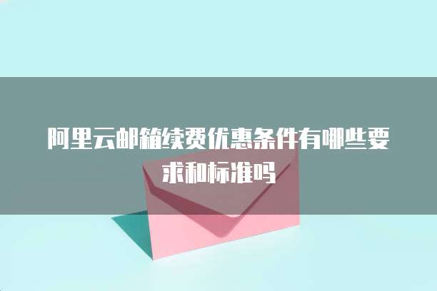 阿里云邮箱续费优惠条件有哪些要求和标准吗