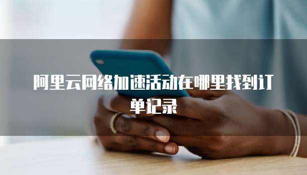 阿里云网络加速活动在哪里找到订单记录