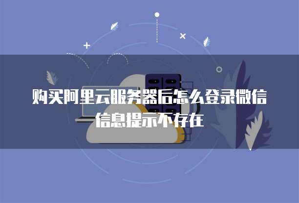 购买阿里云服务器后怎么登录微信信息提示不存在