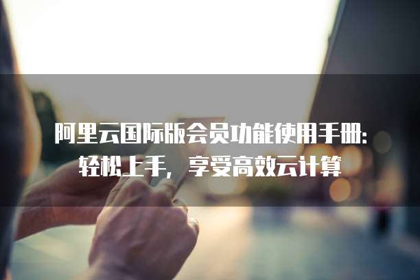 阿里云国际版会员功能使用手册:轻松上手,享受高效云计算