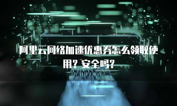 阿里云网络加速优惠券怎么领取使用?安全吗?