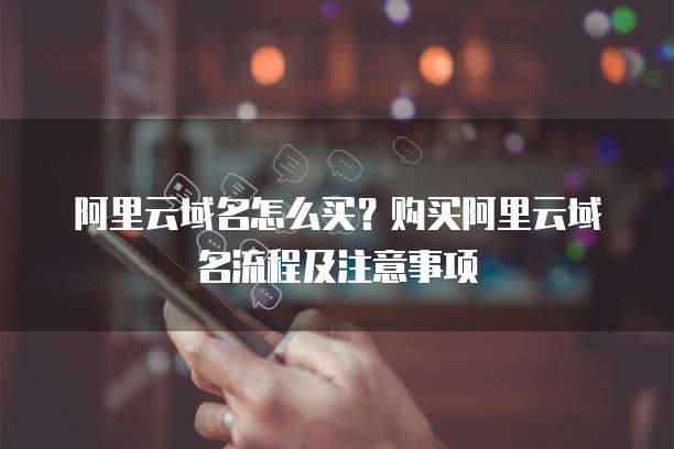 阿里云域名怎么买?购买阿里云域名流程及注意事项