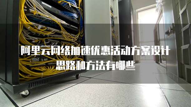 阿里云网络加速优惠活动方案设计思路和方法有哪些