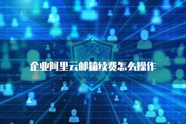 企业阿里云邮箱续费怎么操作