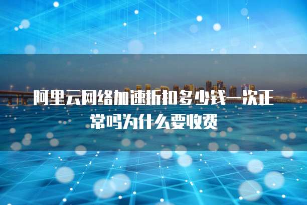 阿里云网络加速折扣多少钱一次正常吗为什么要收费