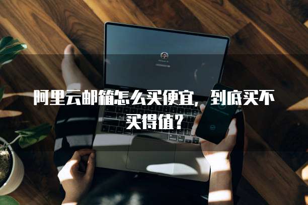 阿里云邮箱怎么买便宜,到底买不买得值?