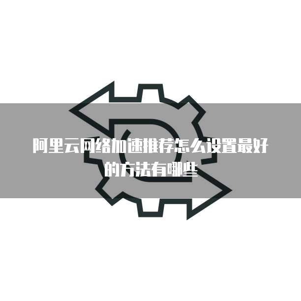 阿里云网络加速推荐怎么设置最好的方法有哪些