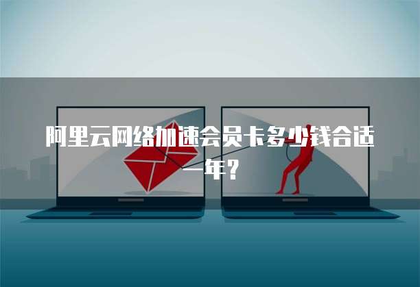 阿里云网络加速会员卡多少钱合适一年?