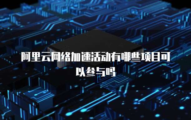 阿里云网络加速活动有哪些项目可以参与吗