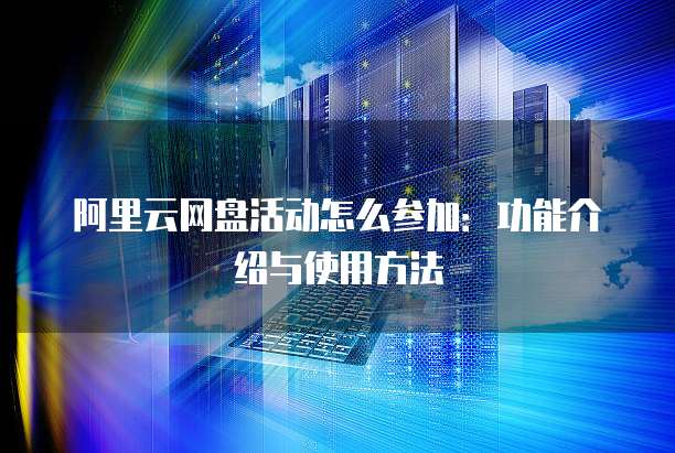 阿里云网盘活动怎么参加:功能介绍与使用方法