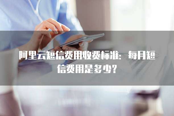 阿里云短信费用收费标准:每月短信费用是多少?