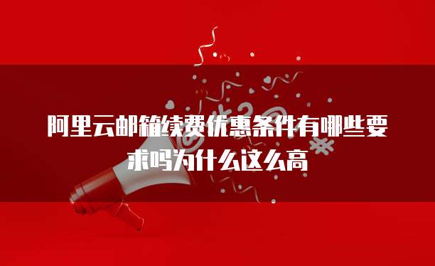 阿里云邮箱续费优惠条件有哪些要求吗为什么这么高
