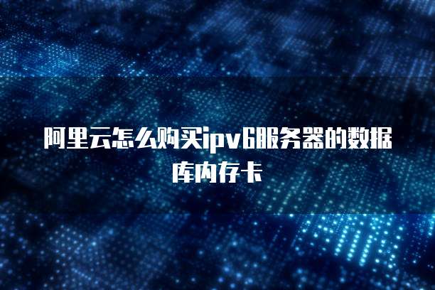 阿里云怎么购买ipv6服务器的数据库内存卡