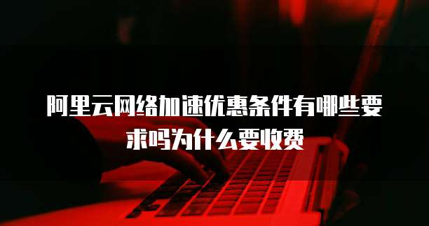 阿里云网络加速优惠条件有哪些要求吗为什么要收费