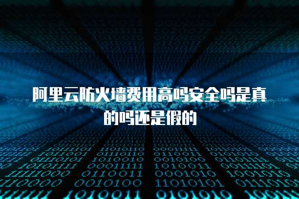 阿里云防火墙费用高吗安全吗是真的吗还是假的