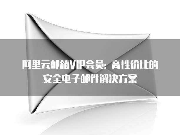 阿里云邮箱VIP会员: 高性价比的安全电子邮件解决方案
