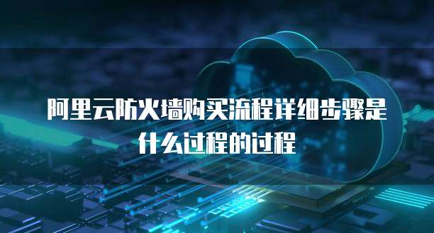 阿里云防火墙购买流程详细步骤是什么过程的过程