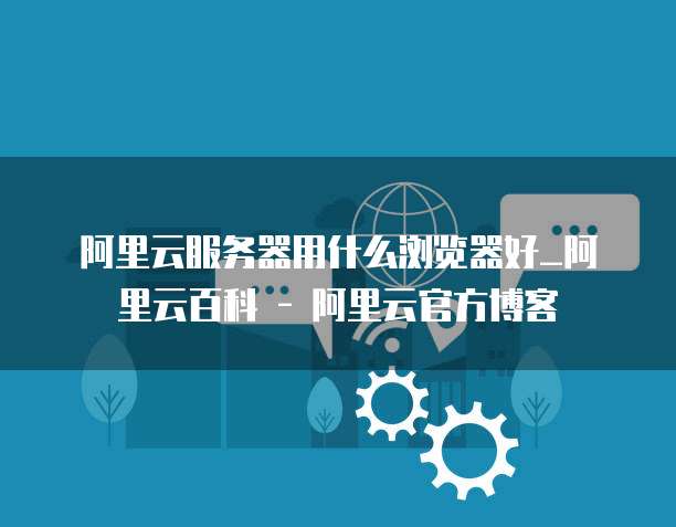 阿里云服务器用什么浏览器好_阿里云百科 - 阿里云官方博客