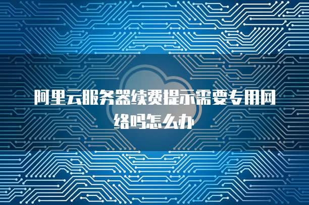 阿里云服务器续费提示需要专用网络吗怎么办