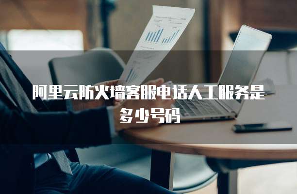 阿里云防火墙客服电话人工服务是多少号码