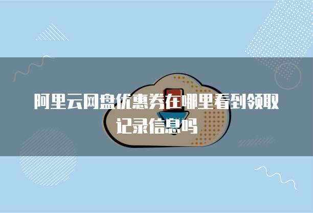 阿里云网盘优惠券在哪里看到领取记录信息吗