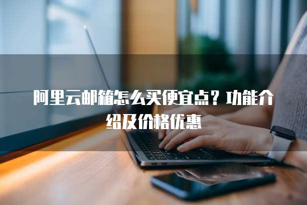 阿里云邮箱怎么买便宜点?功能介绍及价格优惠