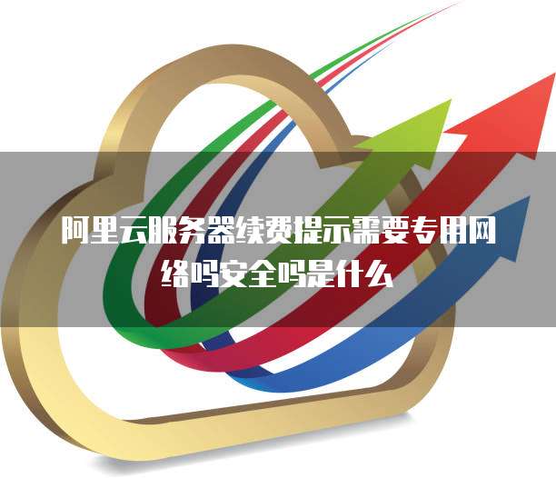 阿里云服务器续费提示需要专用网络吗安全吗是什么