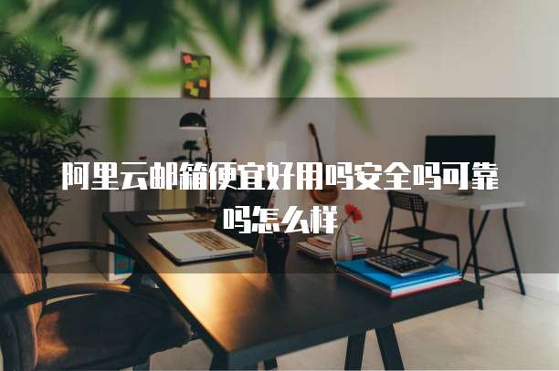 阿里云邮箱便宜好用吗安全吗可靠吗怎么样