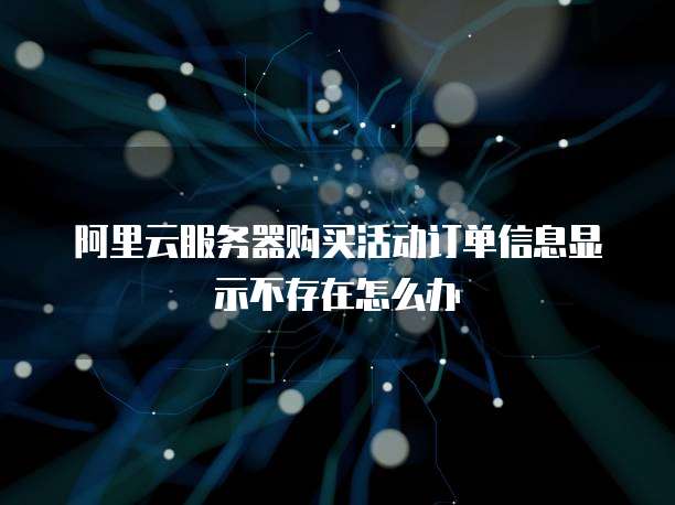 阿里云服务器购买活动订单信息显示不存在怎么办