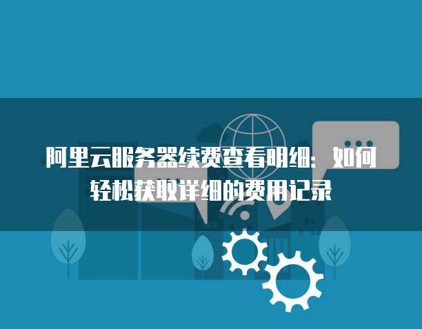 阿里云服务器续费查看明细:如何轻松获取详细的费用记录