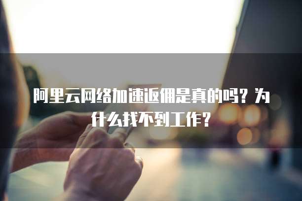 阿里云网络加速返佣是真的吗?为什么找不到工作?
