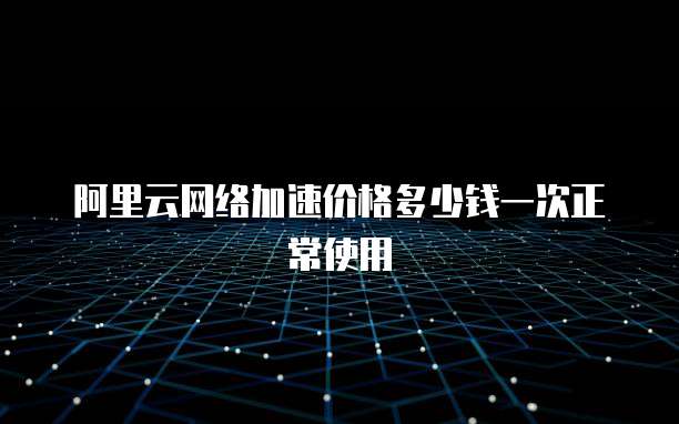 阿里云网络加速价格多少钱一次正常使用