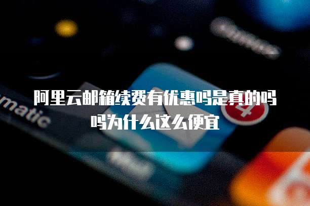 阿里云邮箱续费有优惠吗是真的吗吗为什么这么便宜