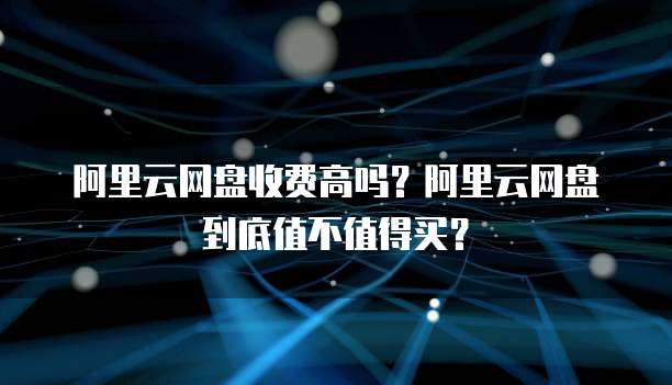 阿里云网盘收费高吗?阿里云网盘到底值不值得买?